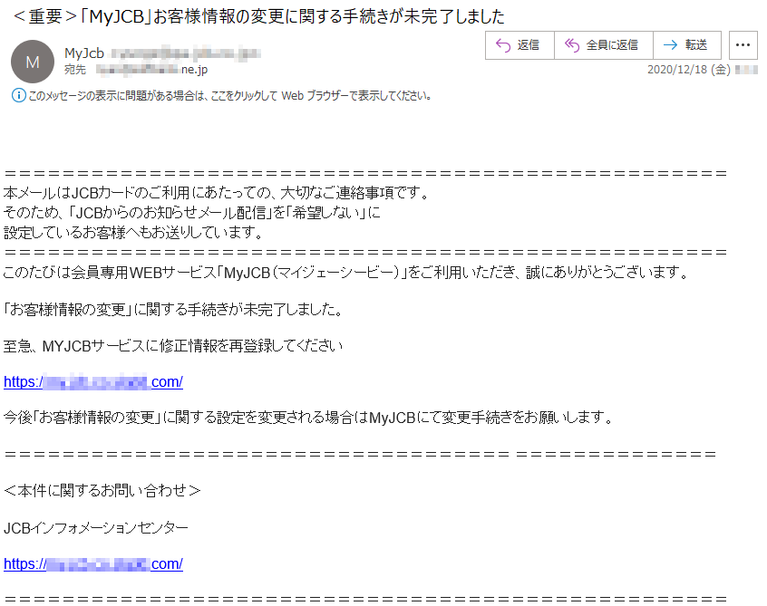 本メールはJCBカードのご利用にあたっての、大切なご連絡事項です。そのため、「JCBからのお知らせメール配信」を「希望しない」に設定しているお客様へもお送りしています。このたびは会員専用WEBサービス「MyJCB（マイジェーシービー）」をご利用いただき、誠にありがとうございます。「お客様情報の変更」に関する手続きが未完了しました。 至急、MYJCBサービスに修正情報を再登録してください今後「お客様情報の変更」に関する設定を変更される場合はMyJCBにて変更手続きをお願いします。＜本件に関するお問い合わせ＞ JCBインフォメーションセンター