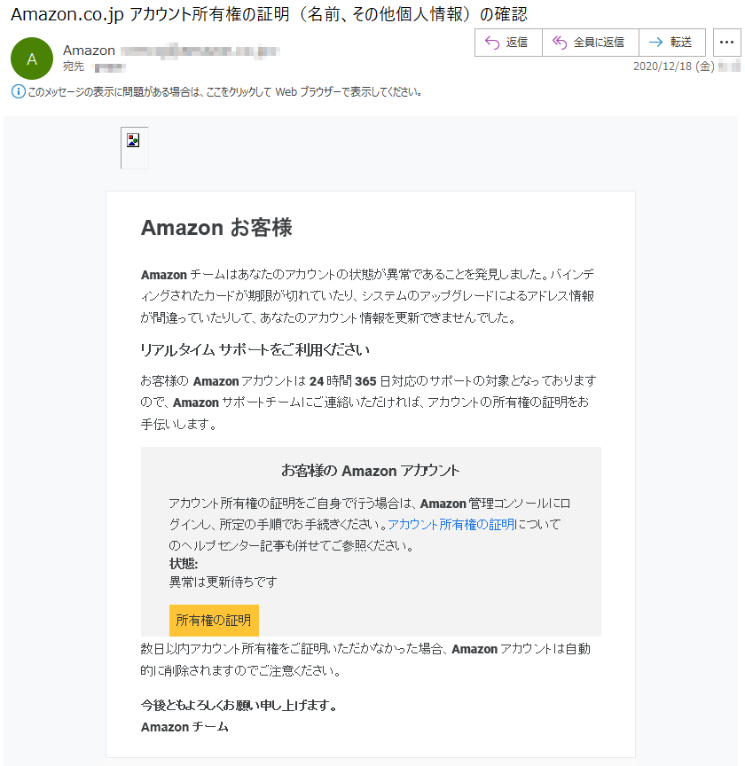 Amazon お客様Amazonチームはあなたのアカウントの状態が異常であることを発見しました。バインディングされたカードが期限が切れていたり、システムのアップグレードによるアドレス情報が間違っていたりして、あなたのアカウント情報を更新できませんでした。リアルタイム サポートをご利用くださいお客様の Amazon アカウントは 24 時間 365 日対応のサポートの対象となっておりますので、Amazon サポートチームにご連絡いただければ、アカウントの所有権の証明をお手伝いします。お客様の Amazon アカウントアカウント所有権の証明をご自身で行う場合は、Amazon 管理コンソールにログインし、所定の手順でお手続きください。アカウント所有権の証明についてのヘルプセンター記事も併せてご参照ください。状態: 異常は更新待ちです所有権の証明数日以内アカウント所有権をご証明いただかなかった場合、Amazonアカウントは自動的に削除されますのでご注意ください。今後ともよろしくお願い申し上げます。Amazon チーム