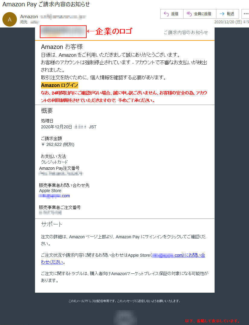 ご請求内容のお知らせ Аmazon お客様 日頃は、Amazon をご利用いただきまして誠にありがとうございます。 お客様のアカウントは強制停止されています - アカウントで不審なお支払いが検出されました取引注文を防ぐために、個人情報を確認する必要があります。 Аmazon ログインなお、24時間以内にご確認がない場合、誠に申し訳ございません、お客様の安全の為、アカウントの利用制限をさせていただきますので、予めご了承ください。概要 処理日 2020年12月20日  *:**:* JST ご請求金額 ￥ 262,622 (税別)お支払い方法 クレジットカード Amazon Pay注文番号 ***-*******-******** 販売事業者お問い合わせ先 Apple Store ****@*****.com販売事業者ご注文番号 *-******** サポート 注文の詳細は、Amazon ページ上部より、Amazon Pay にサインインをクリックしてご確認ください。 ご注文状況や請求内容に関するお問い合わせはApple Store（****@*****.com）にお問い合わせください。 ご注文に関するトラブルは、購入者向けAmazonマーケットプレイス保証の対象になる可能性があります。 このEメールアドレスは配信専用です。このメッセージに返信しないようお願いいたします。© Amazon Services International, Inc.またはその関連会社。All rights reserved.Amazon PayおよびAmazon Payのロゴは、Amazon.com, Inc.またはその関連会社の登録商標です。	