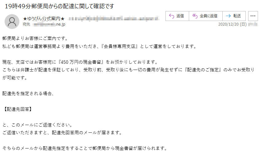 郵便局よりお客様にご案内です。私ども郵便局は運営事務局より費用をいただき、『会員様専用支店』として運営をしております。現在、支店ではお客様宛に『450万円の現金書留』をお預かりしております。こちらは弁護士が配達を保証しており、受取り前、受取り後にも一切の費用が発生せずに『配達先のご指定』のみでお受取りが可能です。配達先を指定される場合、【配達先回答】と、このメールにご返信ください。ご返信いただきますと、配達先回答用のメールが届きます。そちらのメールから配達先指定をすることで郵便局から現金書留が届けられます。