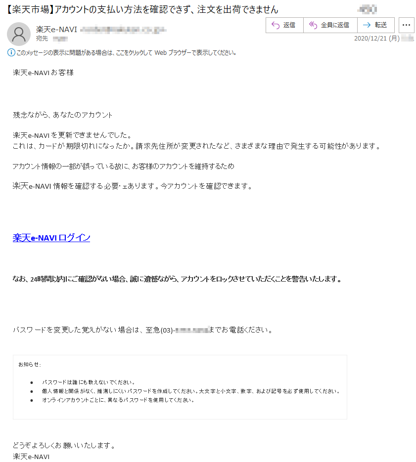 楽天e-NAVI お客様 残念ながら、あなたのアカウント 楽天e-NAVI を更新できませんでした。これは、カードが期限切れになったか。請求先住所が変更されたなど、さまざまな理由で発生する可能性があります。 アカウント情報の一部が誤っている故に、お客様のアカウントを維持するため 楽天e-NAVI 情報を確認する必要・ェあります。今アカウントを確認できます。楽天e-NAVI ログイン なお、24時間以内にご確認がない場合、誠に遺憾ながら、アカウントをロックさせていただくことを警告いたします。パスワードを変更した覚えがない場合は、至急(03)-****-****までお電話ください。お知らせ: •	パスワードは誰にも教えないでください。 •	個人情報と関係がなく、推測しにくいパスワードを作成してください。大文字と小文字、数字、および記号を必ず使用してください。 •	オンラインアカウントごとに、異なるパスワードを使用してください。どうぞよろしくお願いいたします。 楽天e-NAVI 2020年12月21日*:**:**