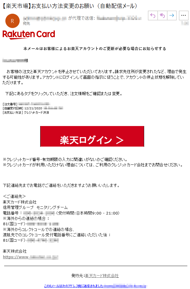 本メールはお客様によるお楽天アカウントのご更新が必要な場合にお知らせする****様   お客様の注文と楽天アカウントを停止させていただいております。請求先住所が変更されたなど、理由で発生する可能性があります。アカウントにログインして画面の指示に従うことで、アカウントの停止状態を解除していただけます。  下記にあるタブをクリックしていただき、注文情報をご確認または変更。[注文番号] ****[店舗受付日時] 12/21/2020 **** PM[お支払い方法] クレジットカード決済楽天ログイン ＞※クレジットカード番号・有効期限の入力に間違いがないかご確認ください。※クレジットカードが利用いただけない理由については、ご利用のクレジットカード会社までお問合せください。下記連絡先までお電話でご連絡をいただきますようお願いいたします。＜ご連絡先＞楽天カード株式会社信用管理グループ　モニタリングチーム電話番号 ： **** （受付時間：日本時間9:00 - 21:00）※海外からの連絡の場合 ：81（国コード）-****※海外からコレクトコールでの連絡の場合、渡航先でのコレクトコール受付電話番号にご連絡いただいた後 ：81（国コード）-****楽天株式会社　　https://www.****/発行元：楽天カード株式会社このEメールは次のアドレス宛に送信されました:****