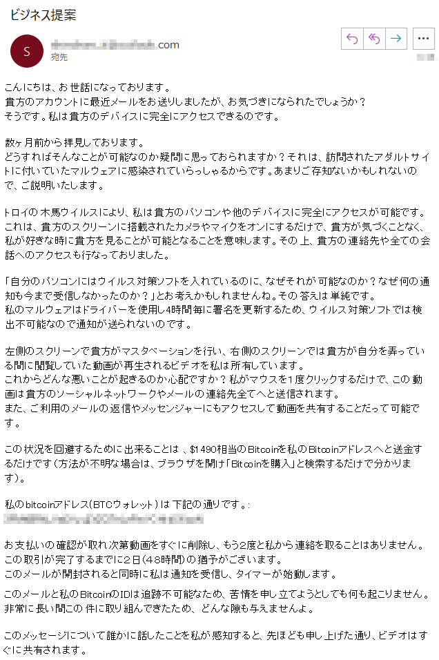 こんにちは、お世話になっております。貴方のアカウントに最近メールをお送りしましたが、お気づきになられたでしょうか？そうです。私は貴方のデバイスに完全にアクセスできるのです。数ヶ月前から拝見しております。どうすればそんなことが可能なのか疑問に思っておられますか？それは、訪問されたアダルトサイトに付いていたマルウェアに感染されていらっしゃるからです。あまりご存知ないかもしれないので、ご説明いたします。トロイの木馬ウイルスにより、私は貴方のパソコンや他のデバイスに完全にアクセスが可能です。これは、貴方のスクリーンに搭載されたカメラやマイクをオンにするだけで、貴方が気づくことなく、私が好きな時に貴方を見ることが可能となることを意味します。その上、貴方の連絡先や全ての会話へのアクセスも行なっておりました。「自分のパソコンにはウイルス対策ソフトを入れているのに、なぜそれが可能なのか？なぜ何の通知も今まで受信しなかったのか？」とお考えかもしれませんね。その答えは単純です。私のマルウェアはドライバーを使用し4時間毎に署名を更新するため、ウイルス対策ソフトでは検出不可能なので通知が送られないのです。左側のスクリーンで貴方がマスタベーションを行い、右側のスクリーンでは貴方が自分を弄っている間に閲覧していた動画が再生されるビデオを私は所有しています。これからどんな悪いことが起きるのか心配ですか？私がマウスを１度クリックするだけで、この動画は貴方のソーシャルネットワークやメールの連絡先全てへと送信されます。また、ご利用のメールの返信やメッセンジャーにもアクセスして動画を共有することだって可能です。この状況を回避するために出来ることは 、$1490相当のBitcoinを私のBitcoinアドレスへと送金するだけです（方法が不明な場合は、ブラウザを開け「Bitcoinを購入」と検索するだけで分かります）。私のbitcoinアドレス(BTCウォレット) は下記の通りです。: ****お支払いの確認が取れ次第動画をすぐに削除し、もう２度と私から連絡を取ることはありません。この取引が完了するまでに２日（４８時間）の猶予がございます。このメールが開封されると同時に私は通知を受信し、タイマーが始動します。このメールと私のBitcoinのIDは追跡不可能なため、苦情を申し立てようとしても何も起こりません。非常に長い間この件に取り組んできたため、 どんな隙も与えませんよ。 このメッセージについて誰かに話したことを私が感知すると、先ほども申し上げた通り、ビデオはすぐに共有されます。
