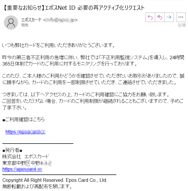 いつも弊社カードをご利用いただきありがとうございます。昨今の第三者不正利用の急増に伴い、弊社では「不正利用監視システム」を導入し、24時間365日体制でカードのご利用に対するモニタリングを行っております。このたび、ご本人様のご利用かどうかを確認させていただきたいお取引がありましたので、誠に勝手ながら、カードのご利用を一部制限させていただき、ご連絡させていただきました。つきましては、以下へアクセスの上、カードのご利用確認にご協力をお願い致します。ご回答をいただけない場合、カードのご利用制限が継続されることもございますので、予めご了承下さい。■ご利用確認はこちら
　https://****■発行者■株式会社　エポスカード東京都中野区中野****https://****Copyright All Right Reserved. Epos Card Co., Ltd.無断転載および再配布を禁じます。