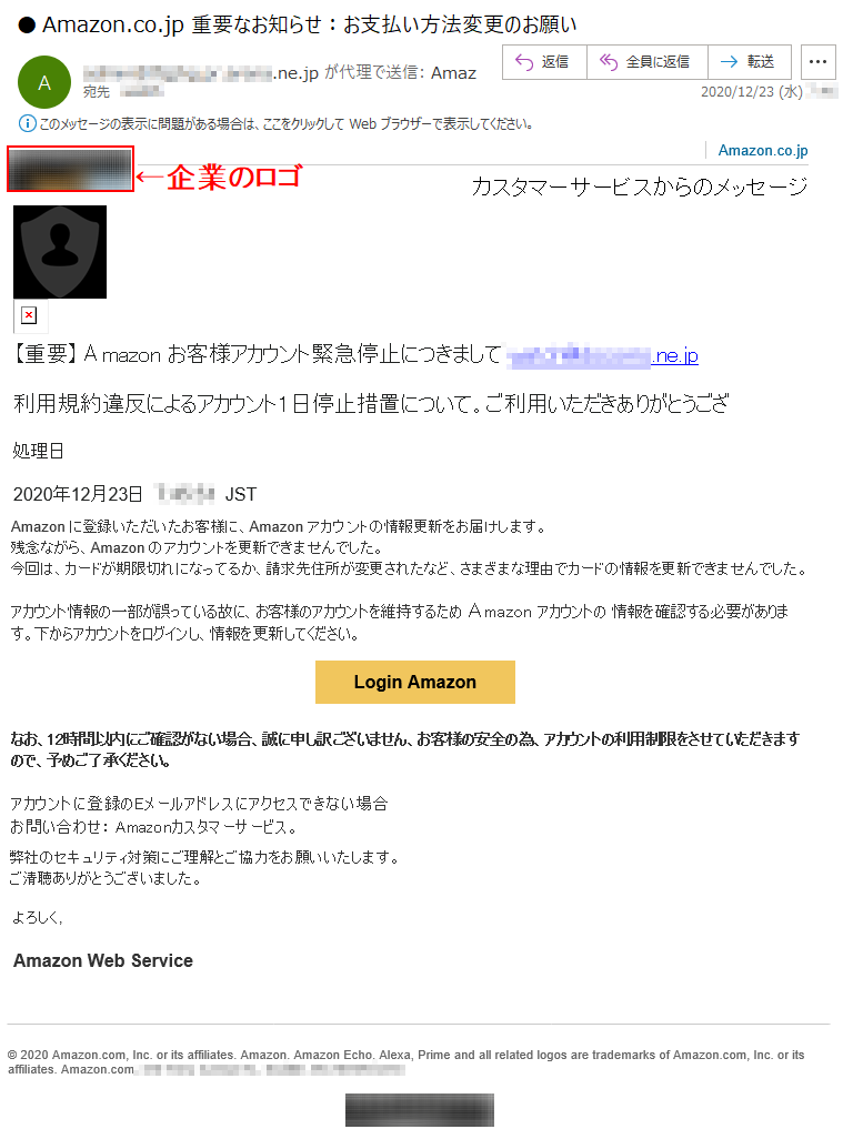 Amazon.co.jpカスタマーサービスからのメッセージ【重要】Аmazon お客様アカウント緊急停止につきまして *****@******.ne.jp利用規約違反によるアカウント1日停止措置について。ご利用いただきありがとうござ処理日2020年12月23日  *:**:**  JST Аmazon に登録いただいたお客様に、Аmazon アカウントの情報更新をお届けします。残念ながら、Аmazon のアカウントを更新できませんでした。今回は、カードが期限切れになってるか、請求先住所が変更されたなど、さまざまな理由でカードの情報を更新できませんでした。アカウント情報の一部が誤っている故に、お客様のアカウントを維持するため Аmazon アカウントの 情報を確認する必要があります。下からアカウントをログインし、情報を更新してください。Login Amazonなお、12時間以内にご確認がない場合、誠に申し訳ございません、お客様の安全の為、アカウントの利用制限をさせていただきますので、予めご了承ください。アカウントに登録のEメールアドレスにアクセスできない場合お問い合わせ： Amazonカスタマーサービス。弊社のセキュリティ対策にご理解とご協力をお願いいたします。ご清聴ありがとうございました。よろしく,Amazon Web Service© 2020 Amazon.com, Inc. or its affiliates. Amazon, Amazon Echo, Alexa, Prime and all related logos are trademarks of Amazon.com, Inc. or its affiliates. Amazon.com, ***********. 