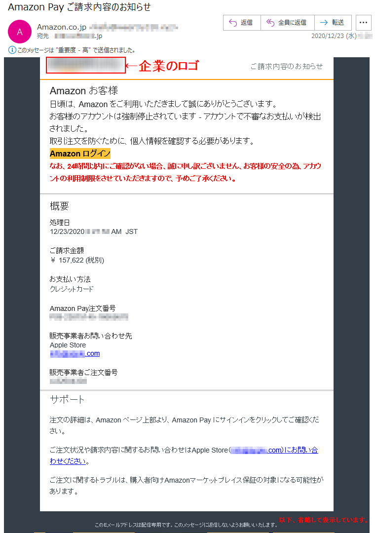 ご請求内容のお知らせ Аmazon お客様 日頃は、Amazon をご利用いただきまして誠にありがとうございます。 お客様のアカウントは強制停止されています - アカウントで不審なお支払いが検出されました。取引注文を防ぐために、個人情報を確認する必要があります。 Аmazon ログインなお、24時間以内にご確認がない場合、誠に申し訳ございません、お客様の安全の為、アカウントの利用制限をさせていただきますので、予めご了承ください。概要 処理日 12/23/2020 *:**:** AM  JST ご請求金額 ￥ 157,622 (税別)お支払い方法 クレジットカード Amazon Pay注文番号 ***-********-********販売事業者お問い合わせ先 Apple Store ****@*****.com販売事業者ご注文番号 *-********サポート 注文の詳細は、Amazon ページ上部より、Amazon Pay にサインインをクリックしてご確認ください。 ご注文状況や請求内容に関するお問い合わせはApple Store（****@*****.com）にお問い合わせください。 ご注文に関するトラブルは、購入者向けAmazonマーケットプレイス保証の対象になる可能性があります。 このEメールアドレスは配信専用です。このメッセージに返信しないようお願いいたします。© Amazon Services International, Inc.またはその関連会社。All rights reserved.Amazon PayおよびAmazon Payのロゴは、Amazon.com, Inc.またはその関連会社の登録商標です。	Amazon Services International, Inc. and Amazon Services, LLC ***********