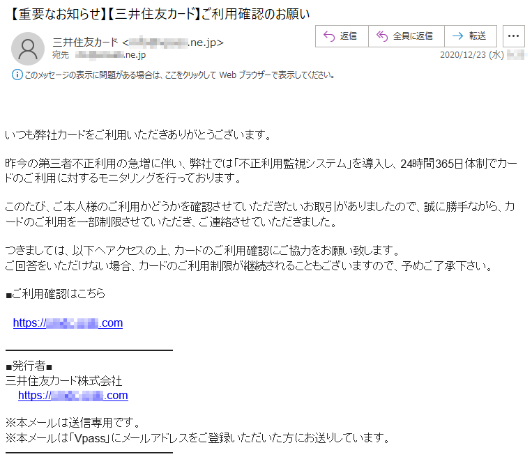 いつも弊社カードをご利用いただきありがとうございます。昨今の第三者不正利用の急増に伴い、弊社では「不正利用監視システム」を導入し、24時間365日体制でカードのご利用に対するモニタリングを行っております。このたび、ご本人様のご利用かどうかを確認させていただきたいお取引がありましたので、誠に勝手ながら、カードのご利用を一部制限させていただき、ご連絡させていただきました。つきましては、以下へアクセスの上、カードのご利用確認にご協力をお願い致します。ご回答をいただけない場合、カードのご利用制限が継続されることもございますので、予めご了承下さい。■ご利用確認はこちらhttps://****-****.com■発行者■三井住友カード株式会社 https://****-****.com※本メールは送信専用です。※本メールは「Vpass」にメールアドレスをご登録いただいた方にお送りしています。