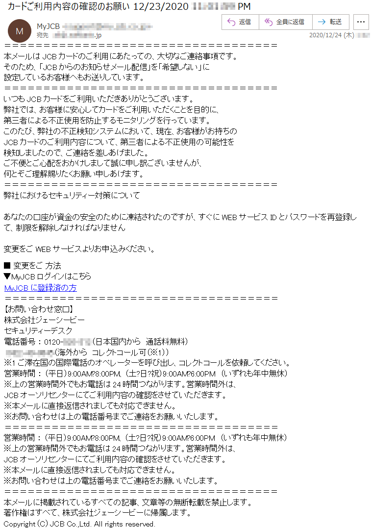 本メールはJCBカードのご利用にあたっての、大切なご連絡事項です。そのため、「JCBからのお知らせメール配信」を「希望しない」に設定しているお客様へもお送りしています。いつもJCBカードをご利用いただきありがとうございます。弊社では、お客様に安心してカードをご利用いただくことを目的に、第三者による不正使用を防止するモニタリングを行っています。このたび、弊社の不正検知システムにおいて、現在、お客様がお持ちのJCBカードのご利用内容について、第三者による不正使用の可能性を検知しましたので、ご連絡を差しあげました。ご不便とご心配をおかけしまして誠に申し訳ございませんが、何とぞご理解賜りたくお願い申しあげます。弊社におけるセキュリティー対策についてあなたの口座が資金の安全のために凍結されたのですが、すぐにWEBサービスIDとパスワードを再登録して、制限を解除しなければなりません変更をご WEBサービスよりお申込みください。■ 変更をご 方法▼MyJCBログインはこちらMyJCBに登録済の方【お問い合わせ窓口】株式会社ジェーシービーセキュリティーデスク電話番号 ： 0120-***-***（日本国内から　通話料無料） ****-**-****（海外から　コレクトコール可（※1））※1ご滞在国の国際電話のオペレーターを呼び出し、コレクトコールを依頼してください。営業時間 ： （平日）9:00AM?8:00PM、（土?日?祝）9:00AM?6:00PM　（いずれも年中無休）※上の営業時間外でもお電話は24時間つながります。営業時間外は、JCBオーソリセンターにてご利用内容の確認をさせていただきます。※本メールに直接返信されましても対応できません。※お問い合わせは上の電話番号までご連絡をお願いいたします。本メールに掲載されているすべての記事、文章等の無断転載を禁止します。著作権はすべて、株式会社ジェーシービーに帰属します。Copyright (C) JCB Co.,Ltd. All rights reserved.