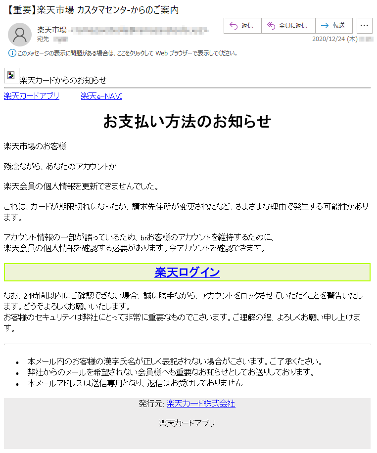 楽天カードからのお知らせ 楽天カードアプリ         楽天e-NAVI お支払い方法のお知らせ楽天市場のお客様残念ながら、あなたのアカウントが楽天会員の個人情報を更新できませんでした。これは、カードが期限切れになったか、請求先住所が変更されたなど、さまざまな理由で発生する可能性があります。アカウント情報の一部が誤っているため、brお客様のアカウントを維持するために、楽天会員の個人情報を確認する必要があります。今アカウントを確認できます。 楽天ログインなお、24時間以内にご確認できない場合、誠に勝手ながら、アカウントをロックさせていただくことを警告いたします。どうぞよろしくお願いいたします。お客様のセキュリティは弊社にとって非常に重要なものでこさいます。ご理解の程、よろしくお願い申し上げます。 •	本メール内のお客様の漢字氏名が正しく表記されない場合がこさいます。ご了承ください。 •	弊社からのメールを希望されない会員様へも重要なお知らせとしてお送りしております。 •	本メールアドレスは送信専用となり、返信はお受けしておりません 発行元: 楽天力一ド株式会社楽天カードアプリ