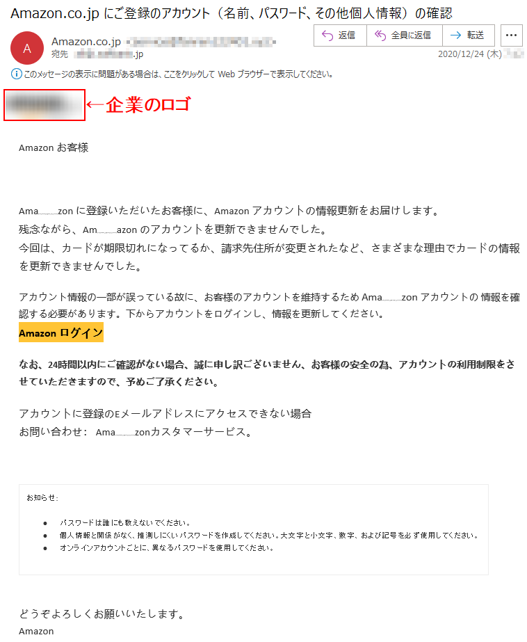 Аmazon お客様   [RECEIVER_ADDRESS]Аma**********zon に登録いただいたお客様に、Аmazon アカウントの情報更新をお届けします。残念ながら、Аm**********azon のアカウントを更新できませんでした。今回は、カードが期限切れになってるか、請求先住所が変更されたなど、さまざまな理由でカードの情報を更新できませんでした。アカウント情報の一部が誤っている故に、お客様のアカウントを維持するため Аma**********zon アカウントの 情報を確認する必要があります。下からアカウントをログインし、情報を更新してください。Аmazon ログインなお、24時間以内にご確認がない場合、誠に申し訳ございません、お客様の安全の為、アカウントの利用制限をさせていただきますので、予めご了承ください。アカウントに登録のEメールアドレスにアクセスできない場合お問い合わせ： Ama**********zonカスタマーサービス。お知らせ: •	パスワードは誰にも教えないでください。 •	個人情報と関係がなく、推測しにくいパスワードを作成してください。大文字と小文字、数字、および記号を必ず使用してください。 •	オンラインアカウントごとに、異なるパスワードを使用してください。どうぞよろしくお願いいたします。 Аmazon