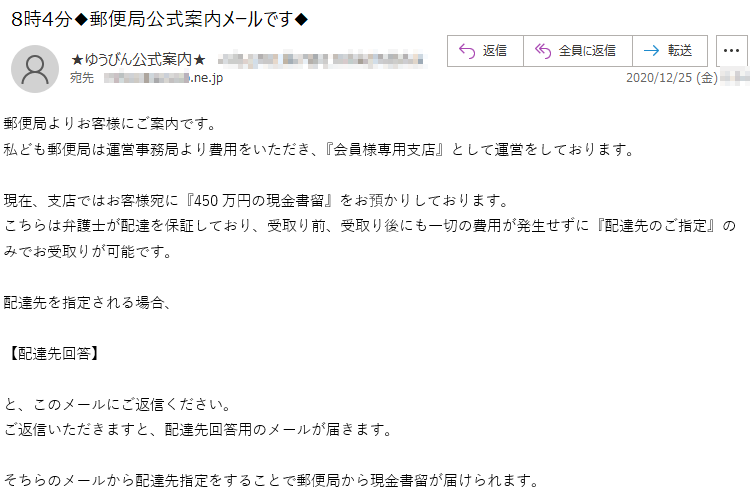 郵便局よりお客様にご案内です。私ども郵便局は運営事務局より費用をいただき、『会員様専用支店』として運営をしております。現在、支店ではお客様宛に『450万円の現金書留』をお預かりしております。こちらは弁護士が配達を保証しており、受取り前、受取り後にも一切の費用が発生せずに『配達先のご指定』のみでお受取りが可能です。配達先を指定される場合、【配達先回答】と、このメールにご返信ください。ご返信いただきますと、配達先回答用のメールが届きます。そちらのメールから配達先指定をすることで郵便局から現金書留が届けられます。