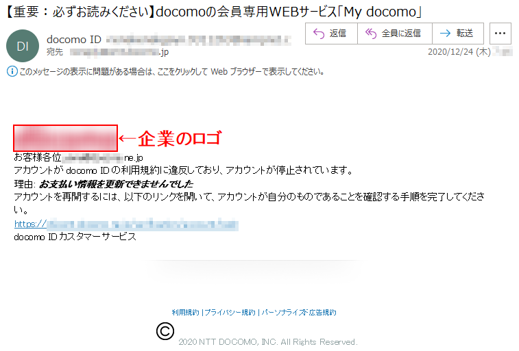 お客様各位,****@******.ne.jpアカウントがdocomo IDの利用規約に違反しており、アカウントが停止されています。理由: お支払い情報を更新できませんでしたアカウントを再開するには、以下のリンクを開いて、アカウントが自分のものであることを確認する手順を完了してください。https://************docomo IDカスタマーサービス利用規約 | プライバシー規約 | パーソナライズド広告規約2020 NTT DOCOMO, INC. All Rights Reserved. 