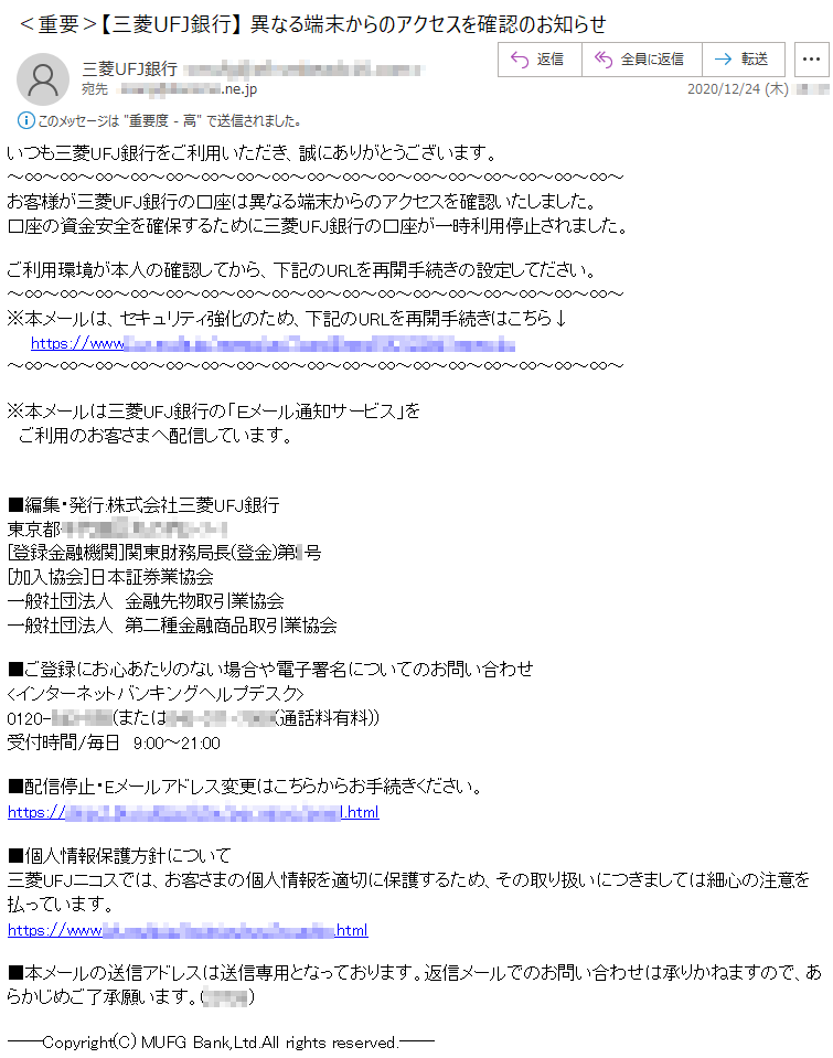 いつも三菱UFJ銀行をご利用いただき、誠にありがとうございます。お客様が三菱UFJ銀行の口座は異なる端末からのアクセスを確認いたしました。口座の資金安全を確保するために三菱UFJ銀行の口座が一時利用停止されました。ご利用環境が本人の確認してから、下記のURLを再開手続きの設定してださい。※本メールは、セキュリティ強化のため、下記のURLを再開手続きはこちら↓https://www****************※本メールは三菱UFJ銀行の「Ｅメール通知サービス」をご利用のお客さまへ配信しています。■編集・発行:株式会社三菱UFJ銀行東京都*******-*-*[登録金融機関]関東財務局長(登金)第*号[加入協会]日本証券業協会一般社団法人　金融先物取引業協会一般社団法人　第二種金融商品取引業協会■ご登録にお心あたりのない場合や電子署名についてのお問い合わせ<インターネットバンキングヘルプデスク>0120-***-***(または***-***-****(通話料有料))受付時間/毎日　9:00～21:00■配信停止・Eメールアドレス変更はこちらからお手続きください。https://************.html■個人情報保護方針について三菱UFJニコスでは、お客さまの個人情報を適切に保護するため、その取り扱いにつきましては細心の注意を払っています。https://www.************.html■本メールの送信アドレスは送信専用となっております。返信メールでのお問い合わせは承りかねますので、あらかじめご了承願います。(23726)――Copyright(C) MUFG Bank,Ltd.All rights reserved.――