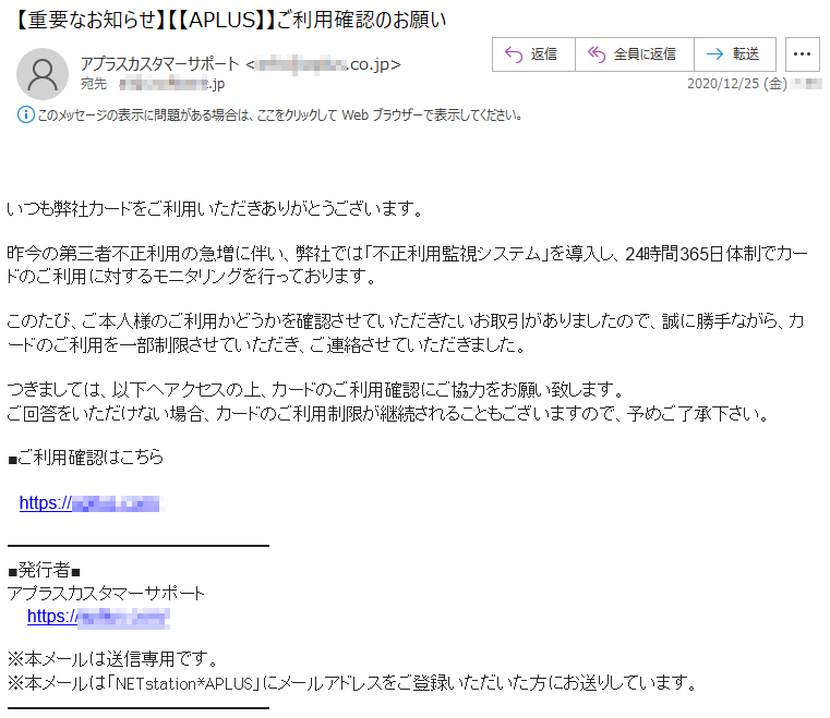 いつも弊社カードをご利用いただきありがとうございます。昨今の第三者不正利用の急増に伴い、弊社では「不正利用監視システム」を導入し、24時間365日体制でカードのご利用に対するモニタリングを行っております。このたび、ご本人様のご利用かどうかを確認させていただきたいお取引がありましたので、誠に勝手ながら、カードのご利用を一部制限させていただき、ご連絡させていただきました。つきましては、以下へアクセスの上、カードのご利用確認にご協力をお願い致します。ご回答をいただけない場合、カードのご利用制限が継続されることもございますので、予めご了承下さい。■ご利用確認はこちらhttps://******.com/ ■発行者■アプラスカスタマーサポート https://*****.com/※本メールは送信専用です。※本メールは「NETstation*APLUS」にメールアドレスをご登録いただいた方にお送りしています。