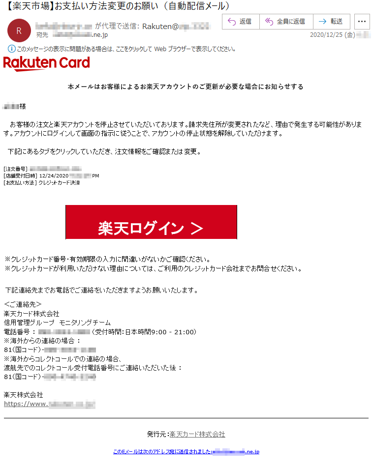 本メールはお客様によるお楽天アカウントのご更新が必要な場合にお知らせする****様お客様の注文と楽天アカウントを停止させていただいております。請求先住所が変更されたなど、理由で発生する可能性があります。アカウントにログインして画面の指示に従うことで、アカウントの停止状態を解除していただけます。下記にあるタブをクリックしていただき、注文情報をご確認または変更。[注文番号] ******-******-***[店舗受付日時] 12/24/2020 *:**:** PM[お支払い方法] クレジットカード決済楽天ログイン ＞※クレジットカード番号・有効期限の入力に間違いがないかご確認ください。※クレジットカードが利用いただけない理由については、ご利用のクレジットカード会社までお問合せください。下記連絡先までお電話でご連絡をいただきますようお願いいたします。＜ご連絡先＞楽天カード株式会社信用管理グループ　モニタリングチーム電話番号 ： ***-****-**** （受付時間：日本時間9:00 - 21:00）※海外からの連絡の場合 ：81（国コード）-***-****-****※海外からコレクトコールでの連絡の場合、渡航先でのコレクトコール受付電話番号にご連絡いただいた後 ：81（国コード）-***-****-****楽天株式会社　　https://www.******.co.jp/発行元：楽天カード株式会社このEメールは次のアドレス宛に送信されました:****@*****.ne.jp