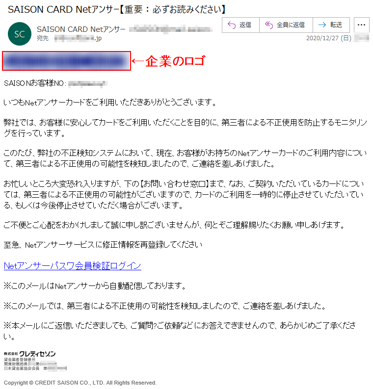 SAISONお客様NO: **********いつもNetアンサーカードをご利用いただきありがとうございます。弊社では、お客様に安心してカードをご利用いただくことを目的に、第三者による不正使用を防止するモニタリングを行っています。このたび、弊社の不正検知システムにおいて、現在、お客様がお持ちのNetアンサーカードのご利用内容について、第三者による不正使用の可能性を検知しましたので、ご連絡を差しあげました。お忙しいところ大変恐れ入りますが、下の【お問い合わせ窓口】まで、なお、ご契約いただいているカードについては、第三者による不正使用の可能性がございますので、カードのご利用を一時的に停止させていただいている、もしくは今後停止させていただく場合がございます。ご不便とご心配をおかけしまして誠に申し訳ございませんが、何とぞご理解賜りたくお願い申しあげます。至急、Netアンサーサービスに修正情報を再登録してくださいNetアンサーパスワ会員検証ログイン※このメールはNetアンサーから自動配信しております。※このメールでは、第三者による不正使用の可能性を検知しましたので、ご連絡を差しあげました。※本メールにご返信いただきましても、ご質問?ご依頼などにお答えできませんので、あらかじめご了承ください。 Copyright © CREDIT SAISON CO., LTD. All Rights Reserved.