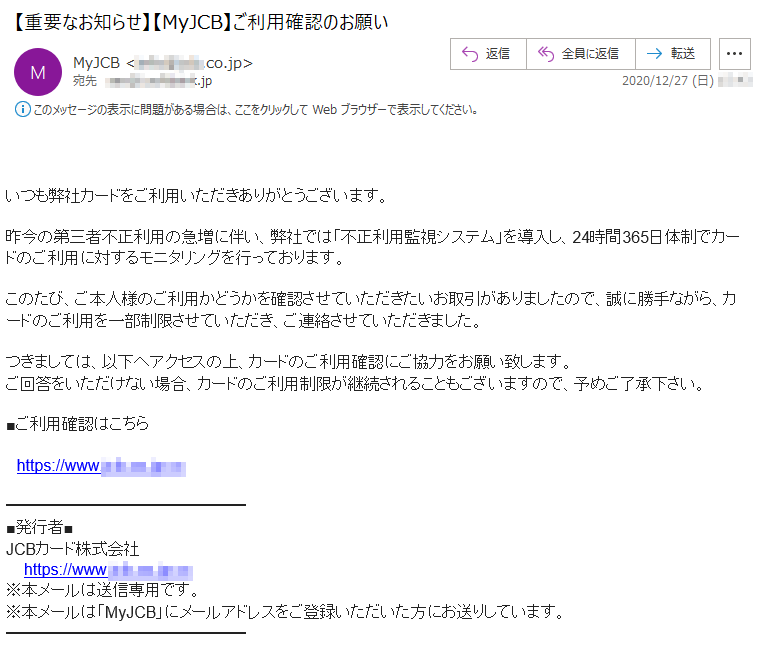 いつも弊社カードをご利用いただきありがとうございます。昨今の第三者不正利用の急増に伴い、弊社では「不正利用監視システム」を導入し、24時間365日体制でカードのご利用に対するモニタリングを行っております。このたび、ご本人様のご利用かどうかを確認させていただきたいお取引がありましたので、誠に勝手ながら、カードのご利用を一部制限させていただき、ご連絡させていただきました。つきましては、以下へアクセスの上、カードのご利用確認にご協力をお願い致します。ご回答をいただけない場合、カードのご利用制限が継続されることもございますので、予めご了承下さい。■ご利用確認はこちらhttps://www.***-**-jp.**■発行者■JCBカード株式会社https://www.***-**-jp.**※本メールは送信専用です。※本メールは「MyJCB」にメールアドレスをご登録いただいた方にお送りしています。