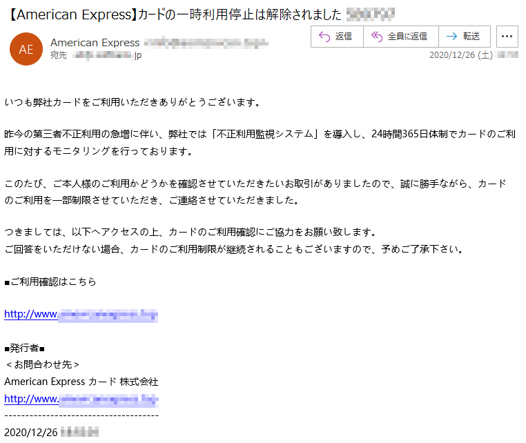 いつも弊社カードをご利用いただきありがとうございます。昨今の第三者不正利用の急増に伴い、弊社では「不正利用監視システム」を導入し、24時間365日体制でカードのご利用に対するモニタリングを行っております。このたび、ご本人様のご利用かどうかを確認させていただきたいお取引がありましたので、誠に勝手ながら、カードのご利用を一部制限させていただき、ご連絡させていただきました。つきましては、以下へアクセスの上、カードのご利用確認にご協力をお願い致します。ご回答をいただけない場合、カードのご利用制限が継続されることもございますので、予めご了承下さい。■ご利用確認はこちらhttp://www.***********.***■発行者■＜お問合わせ先＞American Express カード 株式会社http://www.***********.***2020/12/26 **:**:**