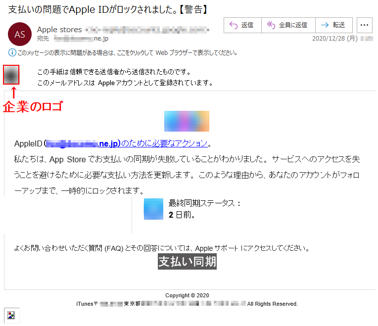 この手紙は信頼できる送信者から送信されたものです。このメールアドレスはAppleアカウントとして登録されています。  AppleID（***@******.ne.jp）のために必要なアクション。私たちは、App Storeでお支払いの同期が失敗していることがわかりました。 サービスへのアクセスを失うことを避けるために必要な支払い方法を更新します。 このような理由から、あなたのアカウントがフォローアップまで、一時的にロックされます。 最終同期ステータス ：2日前。 よくお問い合わせいただく質問 (FAQ) とその回答については、Appleサポート にアクセスしてください。 支払い同期 Copyright © 2020iTunes〒***-**** 東京都******丁目**番*号******‎ All Rights Reserved. 