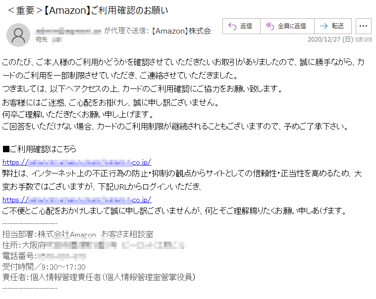 このたび、ご本⼈様のご利⽤かどうかを確認させていただきたいお取引がありましたので、誠に勝⼿ながら、カードのご利⽤を⼀部制限させていただき、ご連絡させていただきました。つきましては、以下へアクセスの上、カードのご利⽤確認にご協⼒をお願い致します。お客様にはご迷惑、ご⼼配をお掛けし、誠に申し訳ございません。何卒ご理解いただきたくお願い申し上げます。ご回答をいただけない場合、カードのご利⽤制限が継続されることもございますので、予めご了承下さい。■ご利⽤確認はこちらhttps://******.******.****/******.co.jp/弊社は、インターネット上の不正⾏為の防⽌・抑制の観点からサイトとしての信頼性・正当性を⾼めるため、⼤変お⼿数ではございますが、下記URLからログインいただき、https://******.******.****/******.co.jp/ご不便とご⼼配をおかけしまして誠に申し訳ございませんが、何とぞご理解賜りたくお願い申しあげます。担当部署：株式会社Amazon　お客さま相談室住所：大阪府*******番*号　*********電話番号：****-***-***受付時間／9：30～17：30責任者：個人情報管理責任者（個人情報管理室管掌役員）