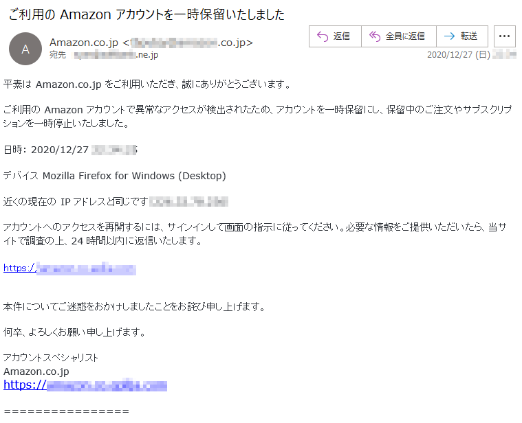 平素は Amazon.co.jp をご利用いただき、誠にありがとうございます。ご利用の Amazon アカウントで異常なアクセスが検出されたため、アカウントを一時保留にし、保留中のご注文やサブスクリプションを一時停止いたしました。日時： 2020/12/27 **:**:**デバイス Mozilla Firefox for Windows (Desktop) 近くの現在の IP アドレスと同じです（***.**.**.***） アカウントへのアクセスを再開するには、サインインして画面の指示に従ってください。必要な情報をご提供いただいたら、当サイトで調査の上、24 時間以内に返信いたします。https://******.co.******.com本件についてご迷惑をおかけしましたことをお詫び申し上げます。何卒、よろしくお願い申し上げます。アカウントスペシャリストAmazon.co.jphttps://******.co.******.com