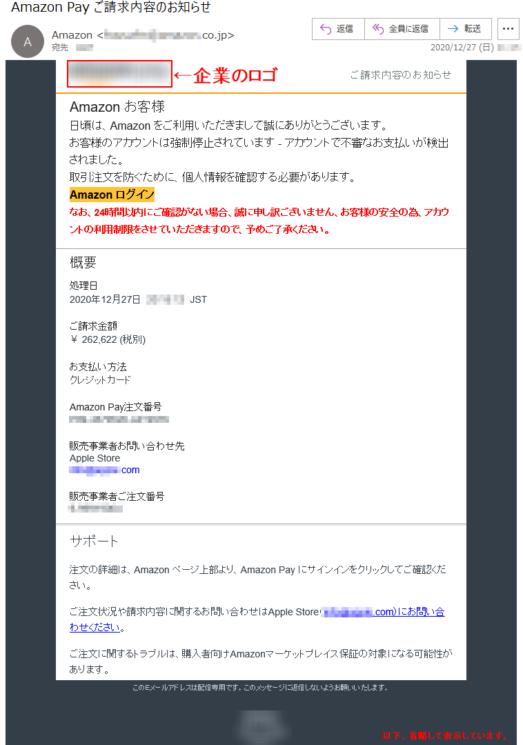 ご請求内容のお知らせ Аmazon お客様 日頃は、Amazon をご利用いただきまして誠にありがとうございます。 お客様のアカウントは強制停止されています - アカウントで不審なお支払いが検出されました。取引注文を防ぐために、個人情報を確認する必要があります。 Аmazon ログインなお、24時間以内にご確認がない場合、誠に申し訳ございません、お客様の安全の為、アカウントの利用制限をさせていただきますので、予めご了承ください。概要 処理日 2020年12月27日  **:**:**  JST ご請求金額 ￥ 262,622 (税別)お支払い方法 クレジットカード Amazon Pay注文番号 ***-*******-******* 販売事業者お問い合わせ先 Apple Store ****@*****.com販売事業者ご注文番号 *-******** サポート 注文の詳細は、Amazon ページ上部より、Amazon Pay にサインインをクリックしてご確認ください。 ご注文状況や請求内容に関するお問い合わせはApple Store（****@*****.com）にお問い合わせください。 ご注文に関するトラブルは、購入者向けAmazonマーケットプレイス保証の対象になる可能性があります。 このEメールアドレスは配信専用です。このメッセージに返信しないようお願いいたします。