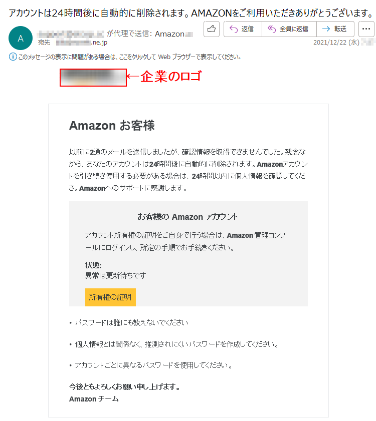 Amazon お客様以前に2通のメールを送信しましたが、確認情報を取得できませんでした。残念ながら、あなたのアカウントは24時間後に自動的に削除されます。Amazonアカウントを引き続き使用する必要がある場合は、24時間以内に個人情報を確認してくださ。Amazonへのサポートに感謝します。お客様の Amazon アカウントアカウント所有権の証明をご自身で行う場合は、Amazon 管理コンソールにログインし、所定の手順でお手続きください。状態: 異常は更新待ちです所有権の証明•  パスワードは誰にも教えないでください•  個人情報とは関係なく、推測されにくいパスワードを作成してください。•  アカウントごとに異なるパスワードを使用してください。今後ともよろしくお願い申し上げます。Amazon チーム