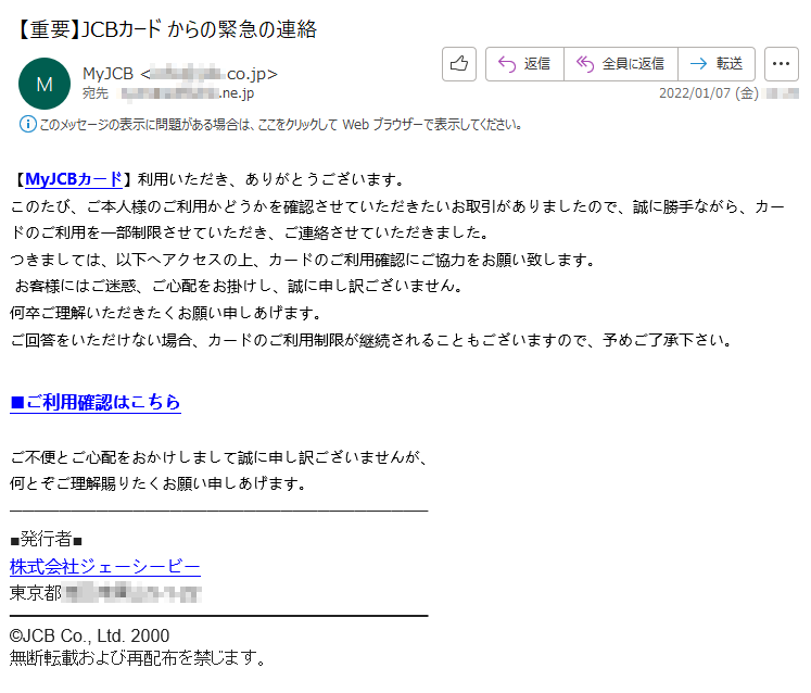 【MyJCBカード】利用いただき、ありがとうございます。このたび、ご本人様のご利用かどうかを確認させていただきたいお取引がありましたので、誠に勝手ながら、カードのご利用を一部制限させていただき、ご連絡させていただきました。つきましては、以下へアクセスの上、カードのご利用確認にご協力をお願い致します。 お客様にはご迷惑、ご心配をお掛けし、誠に申し訳ございません。何卒ご理解いただきたくお願い申しあげます。ご回答をいただけない場合、カードのご利用制限が継続されることもございますので、予めご了承下さい。 ■ご利用確認はこちら ご不便とご心配をおかけしまして誠に申し訳ございませんが、何とぞご理解賜りたくお願い申しあげます。■発行者■株式会社ジェーシービー東京都*****©JCB Co., Ltd. 2000無断転載および再配布を禁じます。