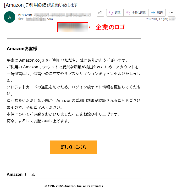 Amazonお客様平素は Amazon.co.jp をご利用いただき、誠にありがとうございます。ご利用の Amazon アカウントで異常な活動が検出されたため、アカウントを一時保留にし、保留中のご注文やサブスクリプションをキャンセルいたしました。クレジットカードの盗難を防ぐため、ログイン後すぐに情報を更新してください。ご回答をいただけない場合、Amazonのご利用制限が継続されることもございますので、予めご了承ください。本件についてご迷惑をおかけしましたことをお詫び申し上げます。何卒、よろしくお願い申し上げます。   詳しくはこちら    Amazon チーム © 1996-2022, Amazon. Inc. or its affiliates