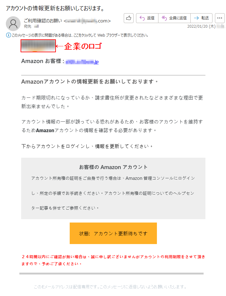 Amazon お客様 :******.jp Amazonアカウントの情報更新をお願いしております。 カード期限切れになっているか、請求書住所が変更されたなどさまざまな理由で更新出来ませんでした。 アカウント情報の一部が誤っている恐れがあるため、お客様のアカウントを維持するためAmazonアカウントの情報を確認する必要があります。 下からアカウントをログインし、情報を更新してください。 お客様の Amazon アカウントアカウント所有権の証明をご自身で行う場合は、Amazon 管理コンソールにログインし、所定の手順でお手続きください。アカウント所有権の証明についてのヘルプセンター記事も併せてご参照ください。状態:   アカウント更新待ちです２４時間以内にご確認が無い場合は、誠に申し訳ございませんがアカウントの利用制限をさせて頂きますので、予めご了承ください。 このEメールアドレスは配信専用です。このメッセージに返信しないようお願いいたします。