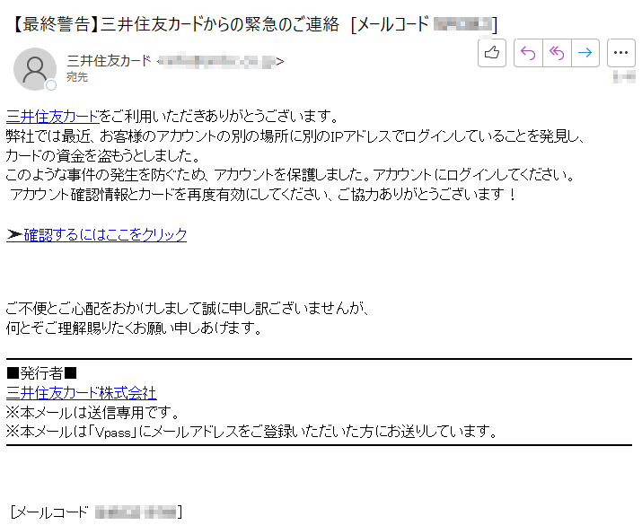 三井住友カードをご利用いただきありがとうございます。弊社では最近、お客様のアカウントの別の場所に別のIPアドレスでログインしていることを発見し、カードの資金を盗もうとしました。このような事件の発生を防ぐため、アカウントを保護しました。アカウントにログインしてください。 アカウント確認情報とカードを再度有効にしてください、ご協力ありがとうございます！➤確認するにはここをクリック ご不便とご心配をおかけしまして誠に申し訳ございませんが、何とぞご理解賜りたくお願い申しあげます。■発行者■三井住友カード株式会社※本メールは送信専用です。※本メールは「Vpass」にメールアドレスをご登録いただいた方にお送りしています。[メールコード ****