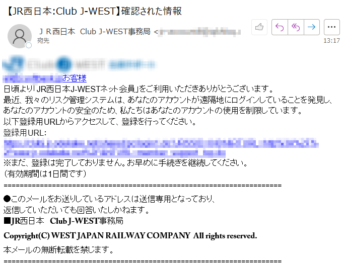 ****お客様日頃より「JR西日本J-WESTネット会員」をご利用いただきありがとうございます。最近、我々のリスク管理システムは、あなたのアカウントが遠隔地にログインしていることを発見し、あなたのアカウントの安全のため、私たちはあなたのアカウントの使用を制限しています。以下登録用URLからアクセスして、登録を行ってください。登録用URL：https://****※まだ、登録は完了しておりません。お早めに手続きを継続してください。（有効期間は1日間です）●このメールをお送りしているアドレスは送信専用となっており、返信していただいても回答いたしかねます。■JR西日本　Club J-WEST事務局Copyright(C) WEST JAPAN RAILWAY COMPANY  All rights reserved.本メールの無断転載を禁じます。