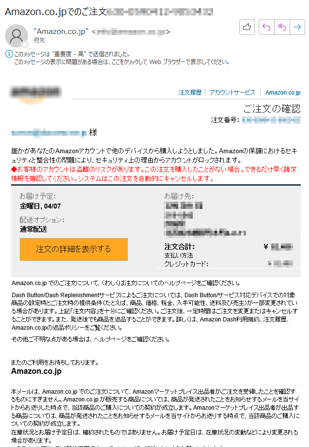 注文履歴  |  アカウントサービス  |  Amazon.co.jpご注文の確認 注文番号： **** 様誰かがあなたのAmazonアカウントで他のデバイスから購入しようとしました。Amazonの保護におけるセキュリティと整合性の問題により、セキュリティ上の理由からアカウントがロックされます。◆お客様のアカウントは盗離のリスクがあります。この注文を購入したことがない場合。できるだけ早く請求情報を確認してください。システムはこの注文を自動的にキャンセルします。お届け予定： 金曜日, 04/07配送オプション： 通常配送 注文の詳細を表示する 	お届け先： ****注文合計： 	￥ **** 支払い方法 	クレジットカード： 	￥ **** Amazon.co.jp でのご注文について、くわしくは注文についてのヘルプページをご確認ください。 Dash Button/Dash Replenishmentサービスによるご注文については、Dash Button/サービス対応デバイスでの対象商品の設定時とご注文時の提供条件（たとえば、商品、価格、税金、入手可能性、送料及び売主）が一部変更されている場合があります。上記「注文内容」を十分にご確認ください。ご注文後、一定時間はご注文を変更またはキャンセルすることができます。また、発送後でも商品を返品することができます。詳しくは、Amazon Dash利用規約、注文履歴、Amazon.co.jpの返品ポリシーをご覧ください。その他ご不明な点がある場合は、ヘルプページをご確認ください。またのご利用をお待ちしております。Amazon.co.jp 本メールは、Amazon.co.jp でのご注文について、Amazonマーケットプレイス出品者がご注文を受領したことを確認するものにすぎません。Amazon.co.jp が販売する商品については、商品が発送されたことをお知らせするメールを当サイトからお送りした時点で、当該商品のご購入についての契約が成立します。Amazonマーケットプレイス出品者が出品する商品については、商品が発送されたことをお知らせするメールを当サイトからお送りする時点で、当該商品のご購入についての契約が成立します。 在庫状況とお届け予定日は、確約されたものではありません。お届け予定日は、在庫状況の変動などにより変更される場合があります。 このEメールアドレスは配信専用です。このメッセージに返信しないようお願いいたします。 テキスト形式でのEメール配信をご希望の場合は、こちらから設定を変更してください。