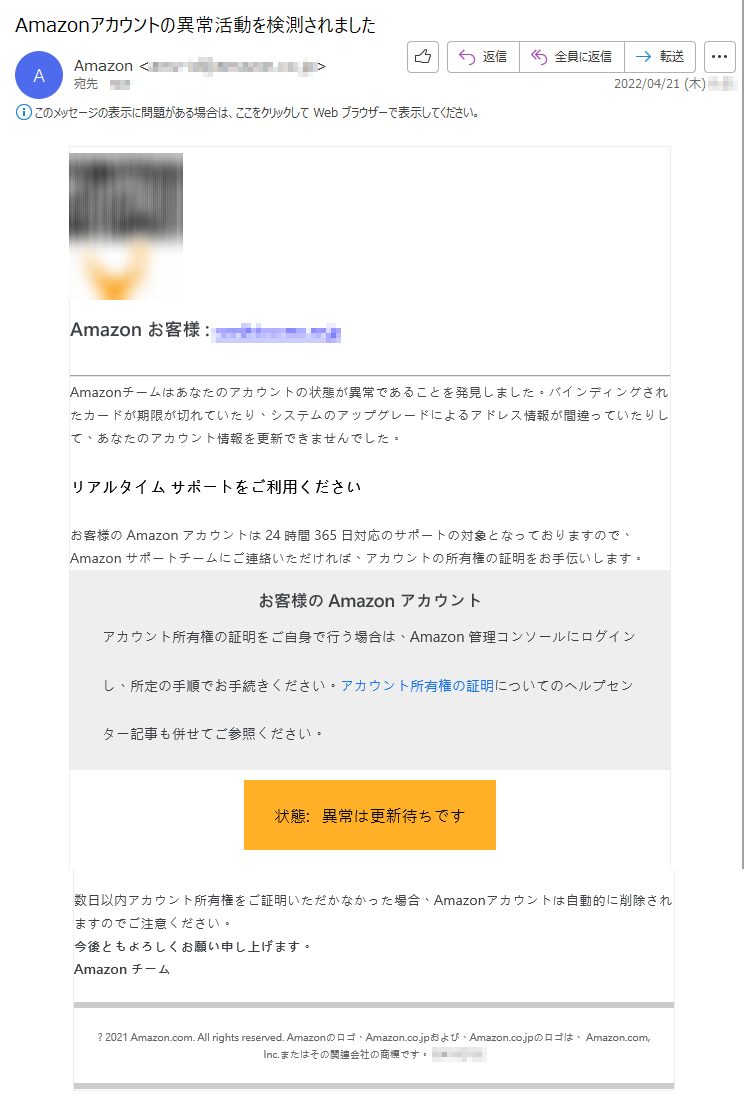 Amazon お客様 : *****Amazonチームはあなたのアカウントの状態が異常であることを発見しました。バインディングされたカードが期限が切れていたり、システムのアップグレードによるアドレス情報が間違っていたりして、あなたのアカウント情報を更新できませんでした。リアルタイム サポートをご利用くださいお客様の Amazon アカウントは 24 時間 365 日対応のサポートの対象となっておりますので、Amazon サポートチームにご連絡いただければ、アカウントの所有権の証明をお手伝いします。お客様の Amazon アカウントアカウント所有権の証明をご自身で行う場合は、Amazon 管理コンソールにログインし、所定の手順でお手続きください。アカウント所有権の証明についてのヘルプセンター記事も併せてご参照ください。状態:   異常は更新待ちです数日以内アカウント所有権をご証明いただかなかった場合、Amazonアカウントは自動的に削除されますのでご注意ください。今後ともよろしくお願い申し上げます。Amazon チーム? 2021 Amazon.com. All rights reserved. Amazonのロゴ、Amazon.co.jpおよび、Amazon.co.jpのロゴは、 Amazon.com, Inc.またはその関連会社の商標です。*****