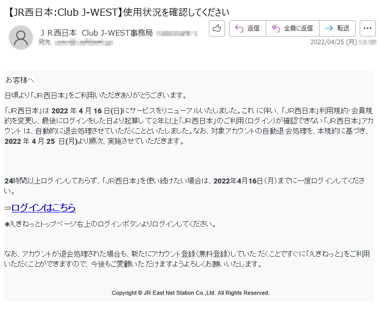 お客様へ日頃より「ＪＲ西日本」をご利用いただきありがとうございます。 「ＪＲ西日本」は 2022 年 4 月 16 日(日)にサービスをリニューアルいたしました。これ に伴い、「ＪＲ西日本」利用規約・会員規約を変更し、最後にログインをした日より起算し て２年以上「ＪＲ西日本」のご利用（ログイン）が確認できない「ＪＲ西日本」アカウント は、自動的に退会処理させていただくことといたしました。なお、対象アカウントの自動退 会処理を、本規約に基づき、2022 年 4 月 25  日(月)より順次、実施させていただきます。 24時間以上ログインしておらず、「ＪＲ西日本」を使い続けたい場合は、2022年4月16日（月）までに一度ログインしてください。⇒ログインはこちら ※えきねっとトップページ右上のログインボタンよりログインしてください。なお、アカウントが退会処理された場合も、新たにアカウント登録（無料登録）していた だくことですぐに「えきねっと」をご利用いただくことができますので、今後もご愛顧いた だけますようよろしくお願いいたします。   Copyright © JR East Net Station Co.,Ltd. All Rights Reserved.