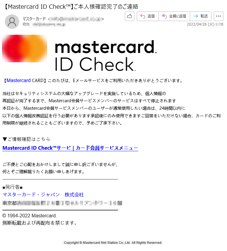 【Mastercard CARD】このたびは、Eメールサービスをご利用いただきありがとうございます。当社はセキュリティシステムの大幅なアップグレードを実施しているため、個人情報の再認証が完了するまで、Mastercard会員サービスメンバーのサービスはすべて停止されます本日から、Mastercard会員サービスメンバーのユーザーが通常使用したい場合は、24時間以内に以下の個人情報改善認証を行う必要があります承認後にのみ使用できますご回答をいただけない場合、カードのご利用制限が継続されることもございますので、予めご了承下さい。 ▼ご情報確認はこちらMastercard ID Check™サービ｜カード会員サービスメニュー ご不便とご心配をおかけしまして誠に申し訳ございませんが、何とぞご理解賜りたくお願い申しあげます。■発行者■マスターカード・ジャパン　株式会社東京都*****© 1994-2022 Mastercard.無断転載および再配布を禁じます。   Copyright © Mastercard Net Station Co.,Ltd. All Rights Reserved.