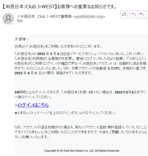 お客様へ日頃より「ＪＲ西日本」をご利用いただきありがとうございます。 「ＪＲ西日本」は 2022 年 5 月 6 日(日)にサービスをリニューアルいたしました。これ に伴い、「ＪＲ西日本」利用規約・会員規約を変更し、最後にログインをした日より起算し て２年以上「ＪＲ西日本」のご利用（ログイン）が確認できない「ＪＲ西日本」アカウント は、自動的に退会処理させていただくことといたしました。なお、対象アカウントの自動退 会処理を、本規約に基づき、2022 年 6 月 5  日より順次、実施させていただきます。 24時間以上ログインしておらず、「ＪＲ西日本」を使い続けたい場合は、2022年5月6日までに一度ログインしてください。⇒ログインはこちら ※えきねっとトップページ右上のログインボタンよりログインしてください。なお、アカウントが退会処理された場合も、新たにアカウント登録（無料登録）していた だくことですぐに「えきねっと」をご利用いただくことができますので、今後もご愛顧いた だけますようよろしくお願いいたします。   Copyright © JR East Net Station Co.,Ltd. All Rights Reserved.