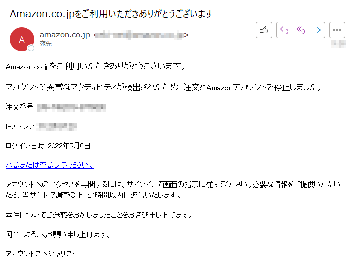 Amazon.co.jpをご利用いただきありがとうございます。 アカウントで異常なアクティビティが検出されたため、注文とAmazonアカウントを停止しました。注文番号: ****IPアドレス: ****ログイン日時: 2022年5月6日承認または否認してください。アカウントへのアクセスを再開するには、サインイして画面の指示に従ってください。必要な情報をご提供いただいたら、当サ仆トで調査の上、24時間以内に返信いたします。 本件についてご迷惑をおかしましたことをお詫び申し上げます。何卒、よろしくお願い申し上げます。アカウントスペシャリスト
