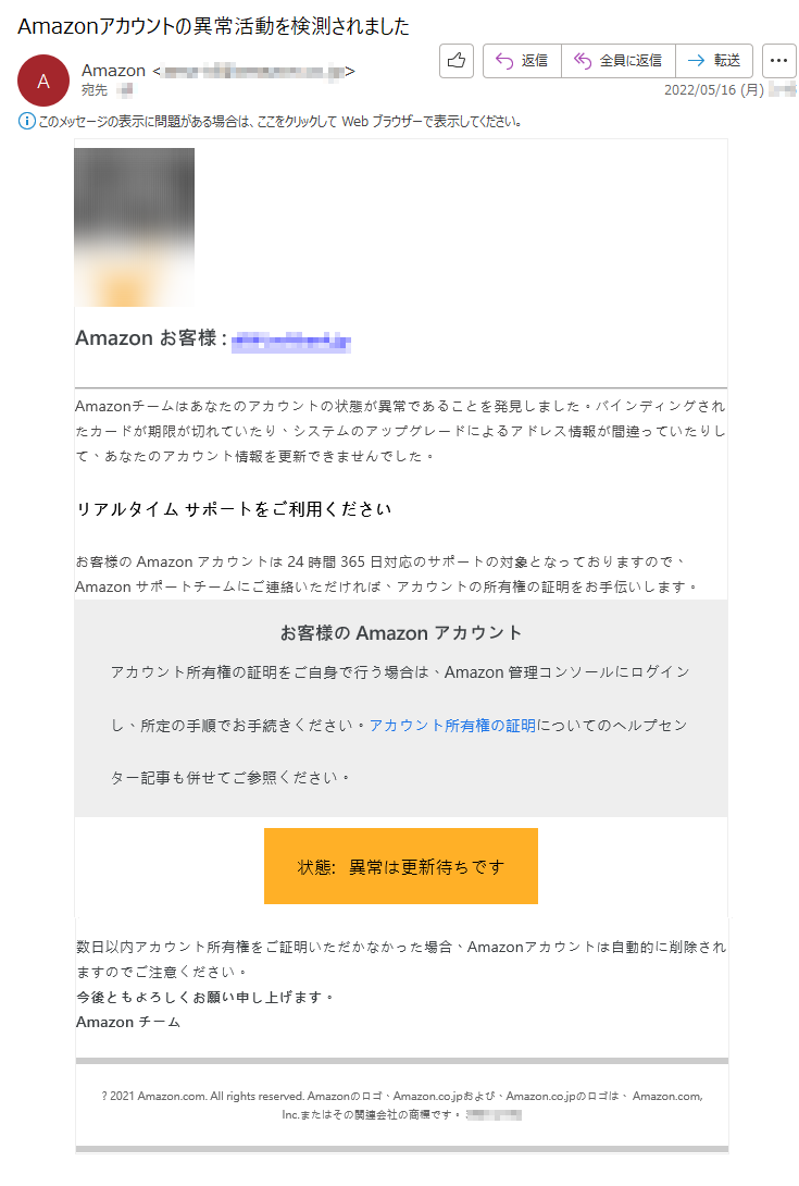 Amazon お客様 :*****Amazonチームはあなたのアカウントの状態が異常であることを発見しました。バインディングされたカードが期限が切れていたり、システムのアップグレードによるアドレス情報が間違っていたりして、あなたのアカウント情報を更新できませんでした。リアルタイム サポートをご利用くださいお客様の Amazon アカウントは 24 時間 365 日対応のサポートの対象となっておりますので、Amazon サポートチームにご連絡いただければ、アカウントの所有権の証明をお手伝いします。お客様の Amazon アカウントアカウント所有権の証明をご自身で行う場合は、Amazon 管理コンソールにログインし、所定の手順でお手続きください。アカウント所有権の証明についてのヘルプセンター記事も併せてご参照ください。状態:   異常は更新待ちです数日以内アカウント所有権をご証明いただかなかった場合、Amazonアカウントは自動的に削除されますのでご注意ください。今後ともよろしくお願い申し上げます。Amazon チーム? 2021 Amazon.com. All rights reserved. Amazonのロゴ、Amazon.co.jpおよび、Amazon.co.jpのロゴは、 Amazon.com, Inc.またはその関連会社の商標です。 *****