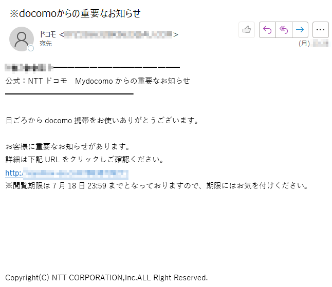 ****公式：NTTドコモ　Mydocomoからの重要なお知らせ日ごろからdocomo携帯をお使いありがとうございます。お客様に重要なお知らせがあります。詳細は下記URLをクリックしご確認ください。http://****※閲覧期限は7月18日23:59までとなっておりますので、期限にはお気を付けください。Copyright(C) NTT CORPORATION,Inc.ALL Right Reserved.