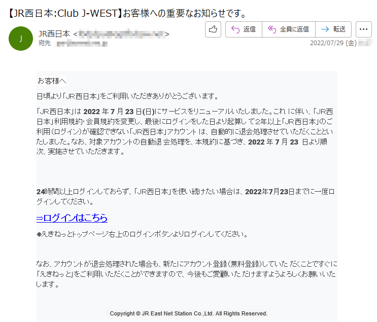 お客様へ日頃より「ＪＲ西日本」をご利用いただきありがとうございます。「ＪＲ西日本」は2022年7月23日(日)にサービスをリニューアルいたしました。これに伴い、「ＪＲ西日本」利用規約・会員規約を変更し、最後にログインをした日より起算して２年以上「ＪＲ西日本」のご利用（ログイン）が確認できない「ＪＲ西日本」アカウントは、自動的に退会処理させていただくことといたしました。なお、対象アカウントの自動退会処理を、本規約に基づき、2022年7月23日より順次、実施させていただきます。24時間以上ログインしておらず、「ＪＲ西日本」を使い続けたい場合は、2022年7月23日までに一度ログインしてください。⇒ログインはこちら※えきねっとトップページ右上のログインボタンよりログインしてください。なお、アカウントが退会処理された場合も、新たにアカウント登録（無料登録）していただくことですぐに「えきねっと」をご利用いただくことができますので、今後もご愛顧いただけますようよろしくお願いいたします。Copyright©JREastNetStationCo.,Ltd.AllRightsReserved.