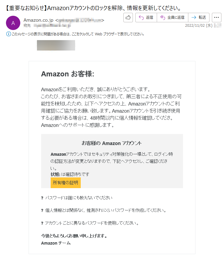 Amazonお客様:Amazonをご利用いただき、誠にありがとうございます。このたび、お客さまのお取引につきまして、第三者による不正使用の可能性を検知したため、以下へアクセスの上、Amazonアカウントのご利用確認にご協力をお願い致します。Amazonアカウントを引き続き使用する必要がある場合は、48時間以内に個人情報を確認してくださ。Amazonへのサポートに感謝します。お客様のAmazonアカウントAmazonアカウントではセキュリティ対策強化の一環として、ログイン時の認証方法が変更となりますので、下記へアクセスし、ご確認ください。状態:は確認待ちです所有権の証明?パスワードは誰にも教えないでください?個人情報とは関係なく、推測されにくいパスワードを作成してください。?アカウントごとに異なるパスワードを使用してください。今後ともよろしくお願い申し上げます。Amazonチーム