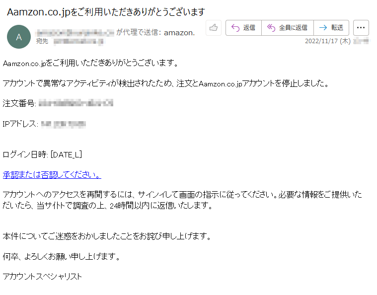 Aamzon.co.jpをご利用いただきありがとうございます。アカウントで異常なアクティビティが検出されたため、注文とAamzon.co.jpアカウントを停止しました。注文番号:*****IPアドレス:*****ログイン日時:[DATE_L]承認または否認してください。アカウントへのアクセスを再開するには、サインイして画面の指示に従ってください。必要な情報をご提供いただいたら、当サ仆トで調査の上、24時間以内に返信いたします。本件についてご迷惑をおかしましたことをお詫び申し上げます。何卒、よろしくお願い申し上げます。アカウントスペシャリスト