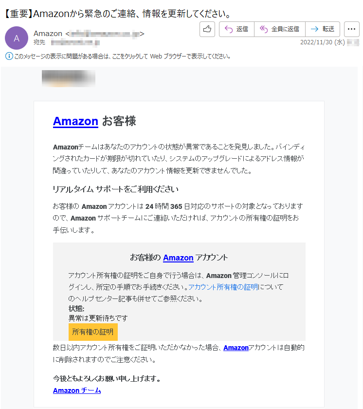 Amazonお客様Amazonチームはあなたのアカウントの状態が異常であることを発見しました。バインディングされたカードが期限が切れていたり、システムのアップグレードによるアドレス情報が間違っていたりして、あなたのアカウント情報を更新できませんでした。リアルタイムサポートをご利用くださいお客様のAmazonアカウントは24時間365日対応のサポートの対象となっておりますので、Amazonサポートチームにご連絡いただければ、アカウントの所有権の証明をお手伝いします。お客様のAmazonアカウントアカウント所有権の証明をご自身で行う場合は、Amazon管理コンソールにログインし、所定の手順でお手続きください。アカウント所有権の証明についてのヘルプセンター記事も併せてご参照ください。状態:異常は更新待ちです所有権の証明数日以内アカウント所有権をご証明いただかなかった場合、Amazonアカウントは自動的に削除されますのでご注意ください。今後ともよろしくお願い申し上げます。Amazonチーム