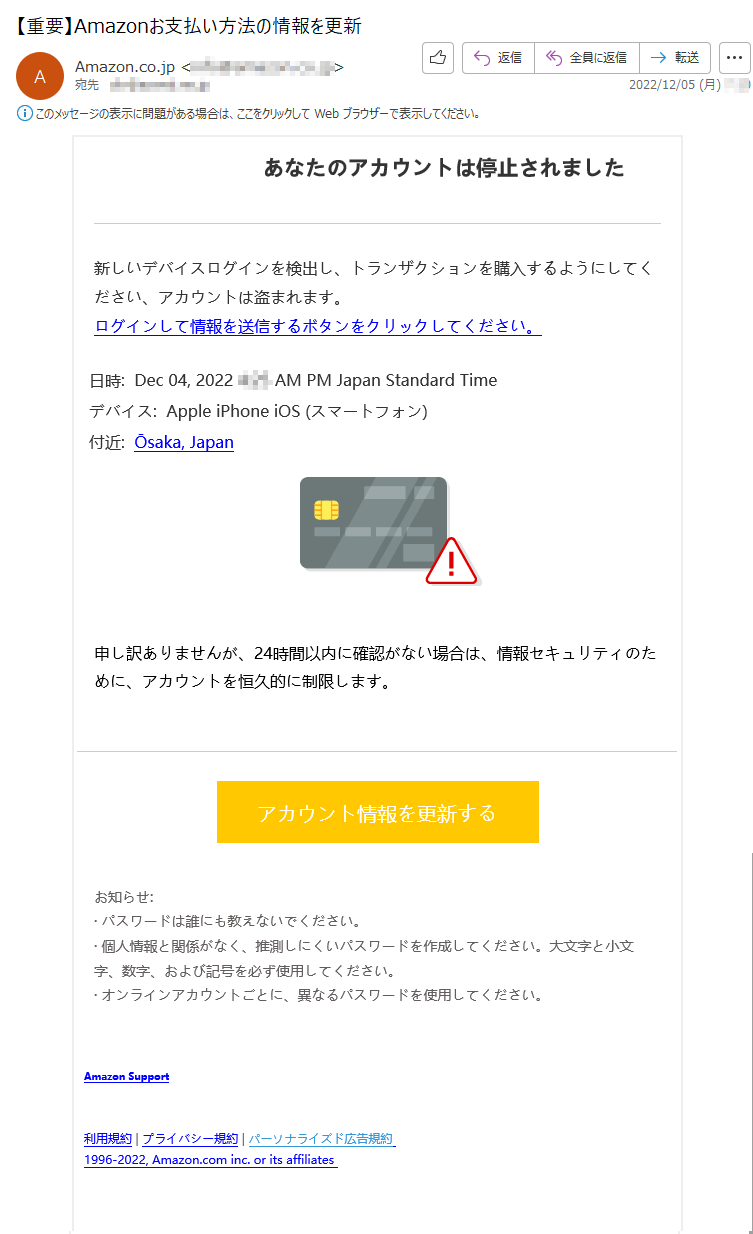 あなたのアカウントは停止されました新しいデバイスログインを検出し、トランザクションを購入するようにしてください、アカウントは盗まれます。ログインして情報を送信するボタンをクリックしてください。日時:Dec04,2022****AMPMJapanStandardTimeデバイス:AppleiPhoneiOS(スマートフォン)付近:Ōsaka,Japan申し訳ありませんが、24時間以内に確認がない場合は、情報セキュリティのために、アカウントを恒久的に制限します。アカウント情報を更新するお知らせ:·パスワードは誰にも教えないでください。·個人情報と関係がなく、推測しにくいパスワードを作成してください。大文字と小文字、数字、および記号を必ず使用してください。·オンラインアカウントごとに、異なるパスワードを使用してください。AmazonSupport利用規約|プライバシー規約|パーソナライズド広告規約1996-2022,Amazon.cominc.oritsaffiliates