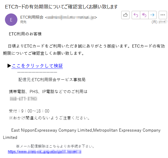 ETC利用のお客様    日頃よりETCカードをご利用いただき誠にありがとう御座います。ETCカードの有効期限についてご確認宜しくお願い致します。   ▶ここをクリックして検証配信元:ETC利用照会サービス事務局     携帯電話、PHS、IP電話などでのご利用は      **** 受付：9：00〜18：00     ※おかけ間違えのないようご注意ください。East NipponExpressway Company Limited,Metropolitan Expressway Company Limited     ※メール配信解除はこちらよりお手続き下さい。     https://****