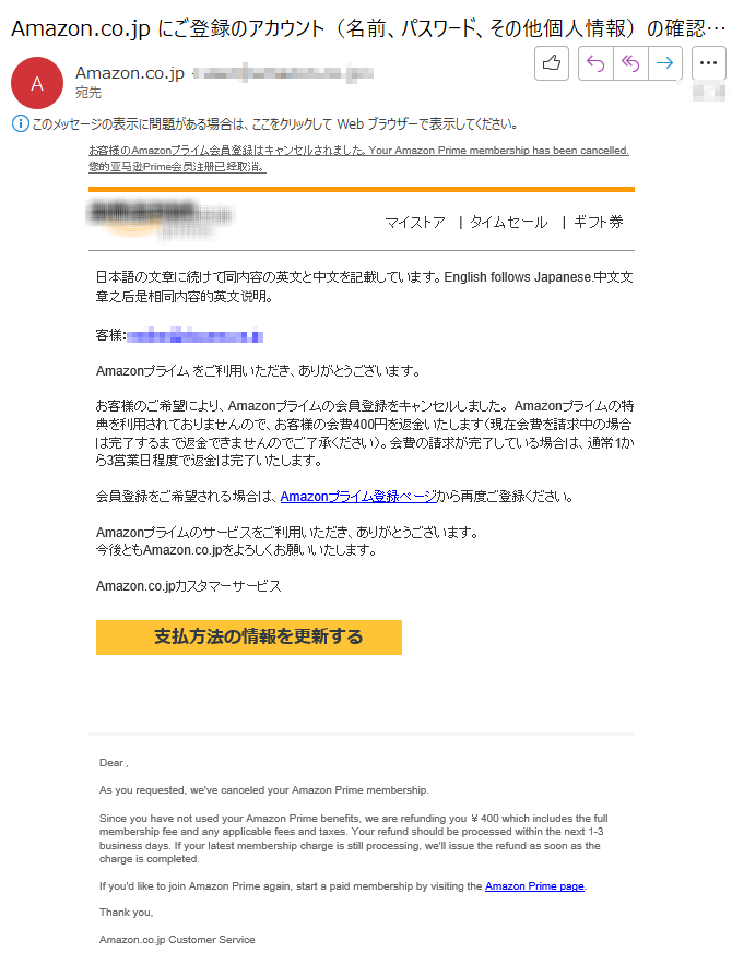 お客様のAmazonプライム会員登録はキャンセルされました。Your Amazon Prime membership has been cancelled. 您的亚马逊Prime会员注册已经取消。  マイストア   |  タイムセール   |  ギフト券日本語の文章に続けて同内容の英文と中文を記載しています。English follows Japanese.中文文章之后是相同内容的英文说明。 客様：****Amazonプライム をご利用いただき、ありがとうございます。 お客様のご希望により、Amazonプライムの会員登録をキャンセルしました。 Amazonプライムの特典を利用されておりませんので、お客様の会費400円を返金いたします（現在会費を請求中の場合は完了するまで返金できませんのでご了承ください）。会費の請求が完了している場合は、通常1から3営業日程度で返金は完了いたします。 会員登録をご希望される場合は、Amazonプライム登録ページから再度ご登録ください。 Amazonプライムのサービスをご利用いただき、ありがとうございます。今後ともAmazon.co.jpをよろしくお願いいたします。 Amazon.co.jpカスタマーサービス      支払方法の情報を更新するDear , As you requested, we've canceled your Amazon Prime membership. Since you have not used your Amazon Prime benefits, we are refunding you ￥400 which includes the full membership fee and any applicable fees and taxes. Your refund should be processed within the next 1-3 business days. If your latest membership charge is still processing, we'll issue the refund as soon as the charge is completed. If you'd like to join Amazon Prime again, start a paid membership by visiting the Amazon Prime page. Thank you, Amazon.co.jp Customer Service ****