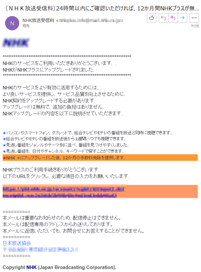 NHKNHKのサービスをご利用いただきありがとうございます、. NHKがNHKプラスにアップグレードされました.NHKのサービスをより有効に活用するためには、.より良いサービスを提供し、サービス品質を向上させるために.NHK契約をアップグレードする必要があります.アップグレードは無料で、追加の負担はありません.NHKアップグレードの内容を以下に説明させていただきます.  ★パソコンやスマートフォン、タブレットで、総合テレビやEテレの番組を放送と同時に視聴できます.★総合テレビやEテレの番組を放送後から1週間いつでも視聴できます. ★見逃し番組をジャンルやテーマ別に並べ、番組を見つけやすくしました.★見逃し番組を、日付やチャンネル、キーワードで探すことができます. ★NHK +にアップグレードした後、12か月の手数料免除を提供します.NHKプラスのご利用手続きありがとうございます.以下のURLをクリックし、必要な項目の入力をお願いいたします.https://****本メールは重要なお知らせのため、配信停止はできません。本メールは配信専用のアドレスからお送りしております。本メールに返信いただいても、お問合せにお答えすることができません。日本放送協会〒****Copyright NHK (Japan Broadcasting Corporation).