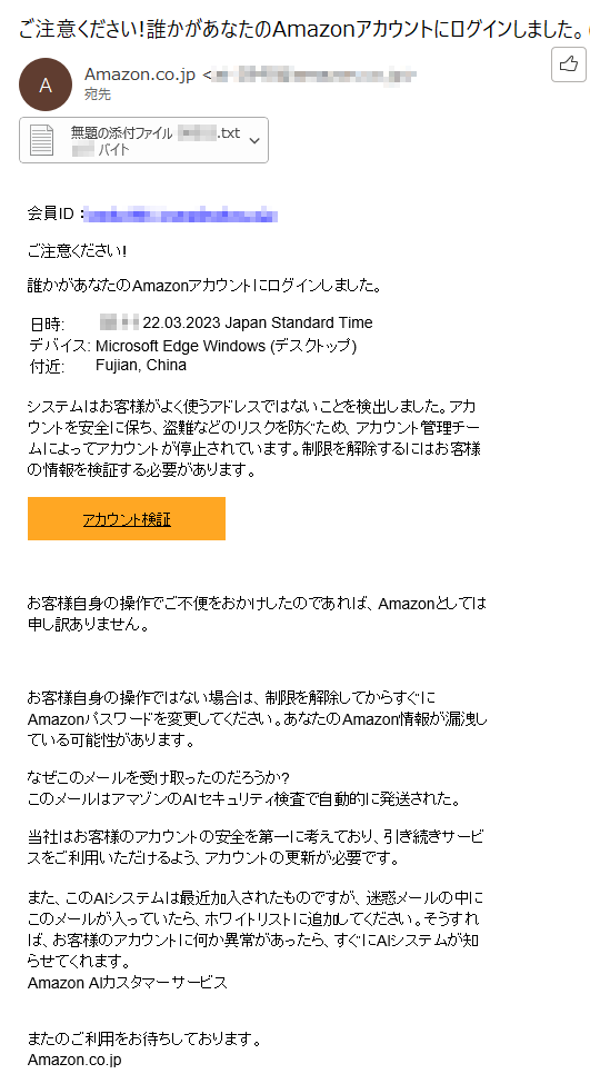 会員ID ：****ご注意ください!誰かがあなたのAmazonアカウントにログインしました。日時: 	****22.03.2023 Japan Standard Timeデバイス: Microsoft Edge Windows (デスクトップ) 付近: 	Fujian, China	システムはお客様がよく使うアドレスではないことを検出しました。アカウントを安全に保ち、盗難などのリスクを防ぐため、アカウント管理チームによってアカウントが停止されています。制限を解除するにはお客様の情報を検証する必要があります。アカウント検証  お客様自身の操作でご不便をおかけしたのであれば、Amazonとしては申し訳ありません。 お客様自身の操作ではない場合は、制限を解除してからすぐにAmazonパスワードを変更してください。あなたのAmazon情報が漏洩している可能性があります。なぜこのメールを受け取ったのだろうか?このメールはアマゾンのAIセキュリティ検査で自動的に発送された。当社はお客様のアカウントの安全を第一に考えており、引き続きサービスをご利用いただけるよう、アカウントの更新が必要です。また、このAIシステムは最近加入されたものですが、迷惑メールの中にこのメールが入っていたら、ホワイトリストに追加してください。そうすれば、お客様のアカウントに何か異常があったら、すぐにAIシステムが知らせてくれます。Amazon AIカスタマーサービスまたのご利用をお待ちしております。Amazon.co.jp