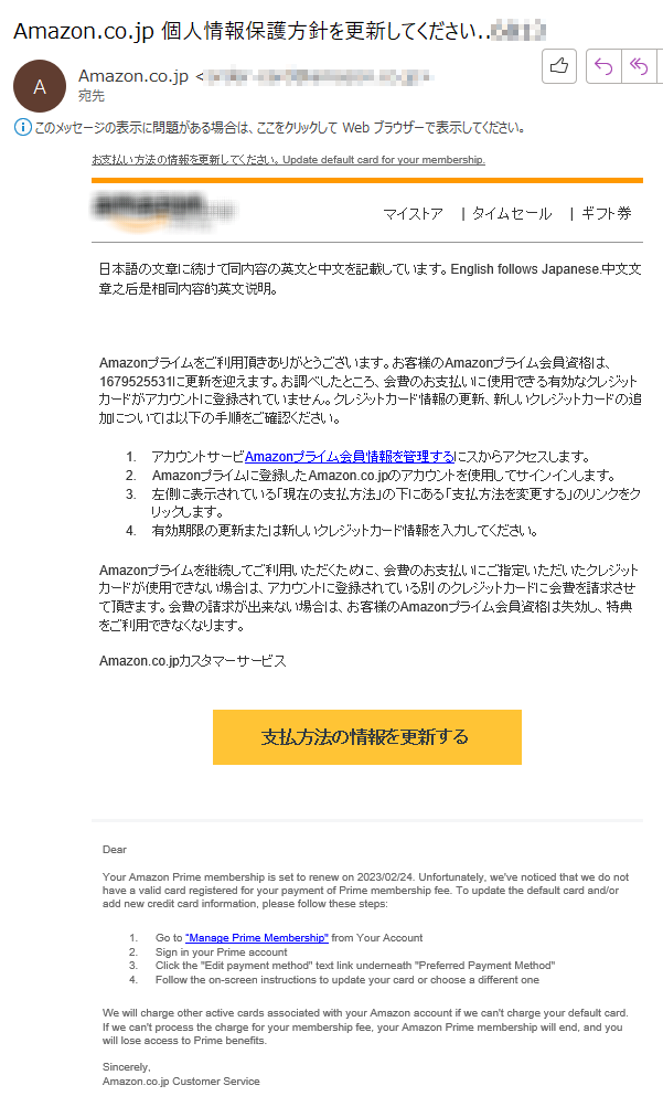 お支払い方法の情報を更新してください。Update default card for your membership.  マイストア|タイムセール|  ギフト券日本語の文章に続けて同内容の英文と中文を記載しています。English follows Japanese.中文文章之后是相同内容的英文说明。Amazonプライムをご利用頂きありがとうございます。お客様のAmazonプライム会員資格は、1679525531に更新を迎えます。お調べしたところ、会費のお支払いに使用できる有効なクレジットカードがアカウントに登録されていません。クレジットカード情報の更新、新しいクレジットカードの追加については以下の手順をご確認ください。 1.	アカウントサービAmazonプライム会員情報を管理するにスからアクセスします。 2.	Amazonプライムに登録したAmazon.co.jpのアカウントを使用してサインインします。 3.	左側に表示されている「現在の支払方法」の下にある「支払方法を変更する」のリンクをクリックします。 4.有効期限の更新または新しいクレジットカード情報を入力してください。Amazonプライムを継続してご利用いただくために、会費のお支払いにご指定いただいたクレジットカードが使用できない場合は、アカウントに登録されている別 のクレジットカードに会費を請求させて頂きます。会費の請求が出来ない場合は、お客様のAmazonプライム会員資格は失効し、特典をご利用できなくなります。 Amazon.co.jpカスタマーサービス  	  支払方法の情報を更新する****